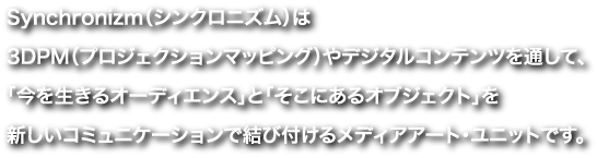 Synchronizm（シンクロニズム）は3DPM（プロジェクションマッピング）やデジタルコンテンツを通して、「今を生きるオーディエンス」と「そこにあるオブジェクト」を新しいコミュニケーションで結びつけるメディアアート・ユニットです。